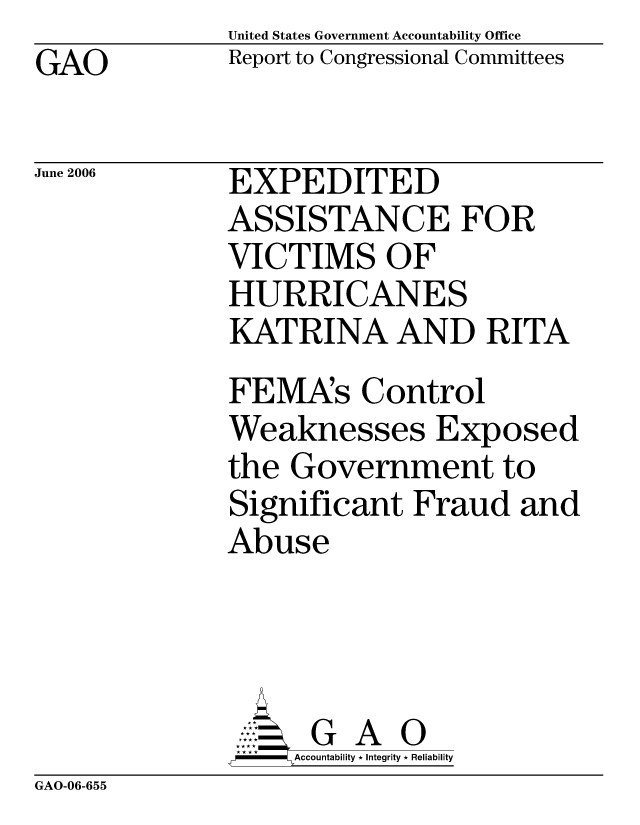 handle is hein.gao/gaocrptatks0001 and id is 1 raw text is: United States Government Accountability Office
Report to Congressional Committees


GAO


June 2006


EXPEDITED
ASSISTANCE FOR
VICTIMS OF
HURRICANES
KATRINA AND RITA
FEMA's Control
Weaknesses Exposed
the Government to
Significant Fraud and
Abuse




      G A 0
 * **Accountability * Integrity * Reliability


GAO-06-655


