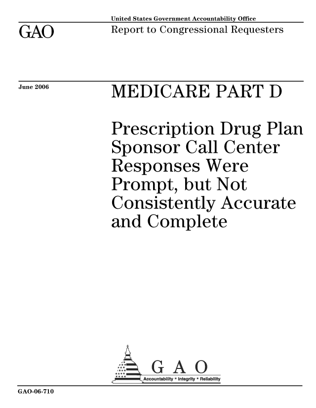 handle is hein.gao/gaocrptatmq0001 and id is 1 raw text is: GAO


United States Government Accountability Office
Report to Congressional Requesters


June 2006


MEDICARE PART D


              Prescription Drug Plan
              Sponsor Call Center
              Responses Were
              Prompt, but Not
              Consistently Accurate
              and Complete







                   ccountability * Integrity * Reliability
GAO-06-710


