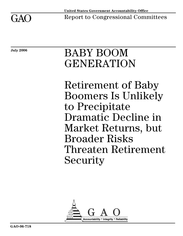 handle is hein.gao/gaocrptatmx0001 and id is 1 raw text is:               United States Government Accountability Office
GAO           Report to Congressional Committees

July 2006     BABY BOOM
              GENERATION

              Retirement of Baby
              Boomers Is Unlikely
              to Precipitate
              Dramatic Decline in
              Market Returns, but
              Broader Risks
              Threaten Retirement
              Security




                  ccountability * Integrity * Reliability
GAO-06-718


