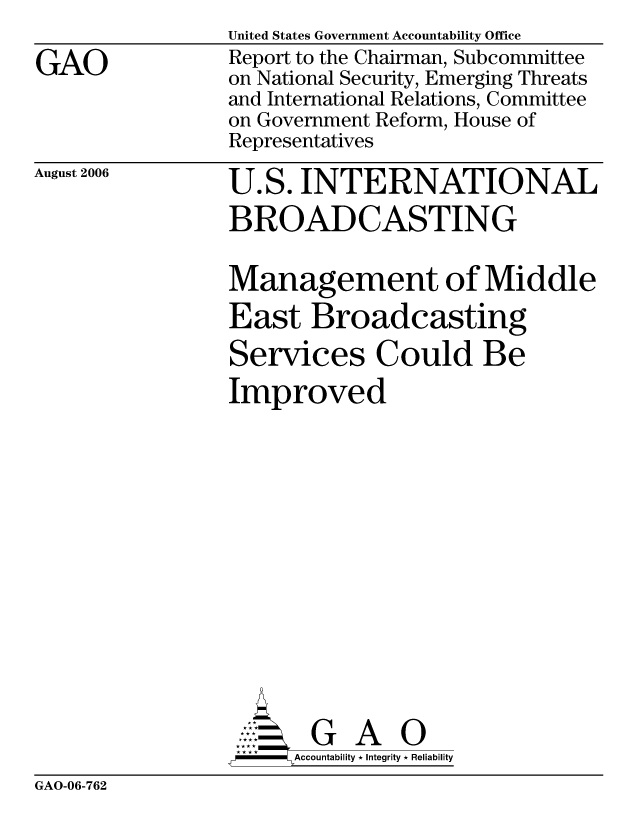 handle is hein.gao/gaocrptatok0001 and id is 1 raw text is: 

GAO


United States Government Accountability Office
Report to the Chairman, Subcommittee
on National Security, Emerging Threats
and International Relations, Committee
on Government Reform, House of
Representatives


August 2006


U.S. INTERNATIONAL
BROADCASTING

Management of Middle
East Broadcasting
Services Could Be
Improved














       G A 0
-    Accountability * Integrity * Reliability


GAO-06-762


