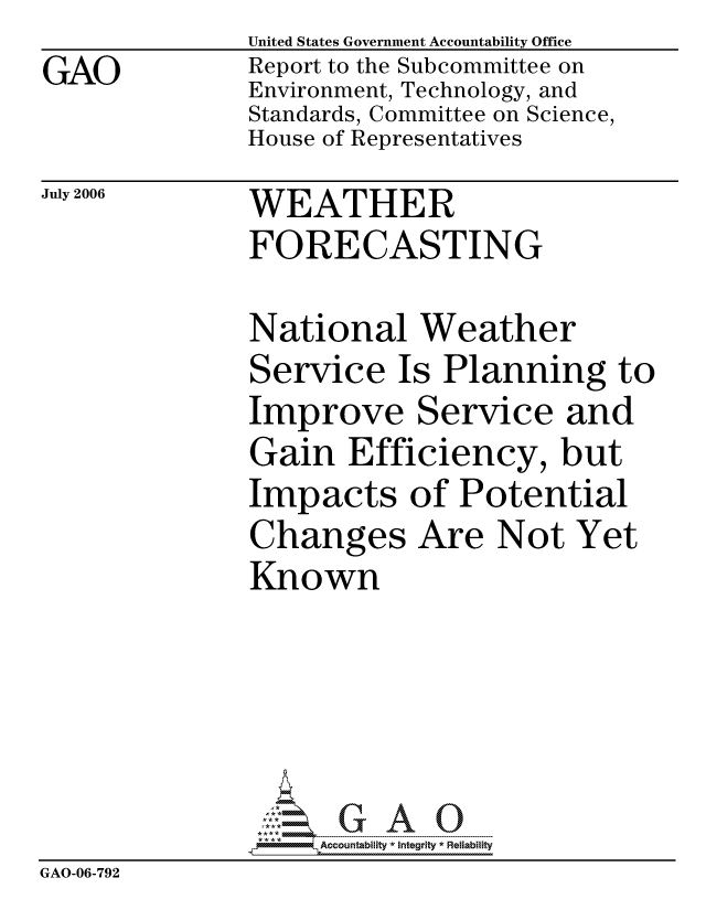 handle is hein.gao/gaocrptatpm0001 and id is 1 raw text is:               United States Government Accountability Office
GAO           Report to the Subcommittee on
              Environment, Technology, and
              Standards, Committee on Science,
              House of Representatives


July 2006


WEATHER
FORECASTING


National Weather
Service Is Planning t
Improve Service and
Gain Efficiency, but
Impacts of Potential
Changes Are Not Yet
Known


3


                   ccountability * Integrity * Reliability
GAO-06-792


