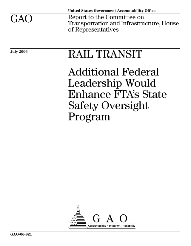 handle is hein.gao/gaocrptatql0001 and id is 1 raw text is: GAO


United States Government Accountability Office
Report to the Committee on
Transportation and Infrastructure, House
of Representatives


July 2006


RAIL TRANSIT


Additional Federal
Leadership Would
Enhance FPA's State
Safety Oversight
Program







       G A 0
-    Accountability * Integrity * Reliability


GAO-06-821


