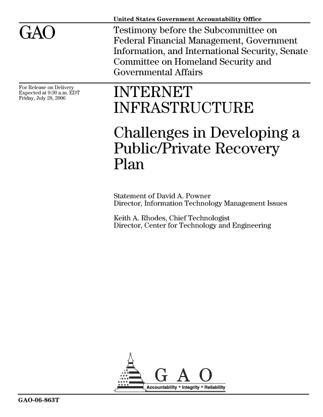 handle is hein.gao/gaocrptatrv0001 and id is 1 raw text is: 
United States Government Accountability Office
Testimony before the Subcommittee on
Federal Financial Management, Government
Information, and International Security, Senate
Committee on Homeland Security and
Governmental Affairs


For Release on Delivery
Expected at 9:30 a.m. EDT
Friday, July 28, 2006


INTERNET
INFRASTRUCTURE


                     Challenges in Developing a
                     Public/Private Recovery
                     Plan


                     Statement of David A. Powner
                     Director, Information Technology Management Issues
                     Keith A. Rhodes, Chief Technologist
                     Director, Center for Technology and Engineering













                           ,       AO

                           Accountability * Integrtv  Reliability
GAO-06-863T


GAO


