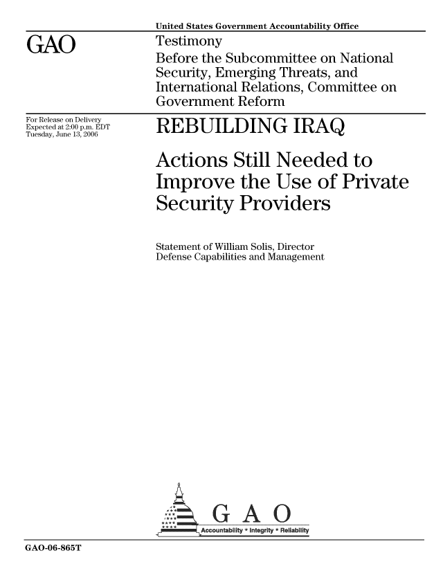 handle is hein.gao/gaocrptatrx0001 and id is 1 raw text is:                     United States Government Accountability Office
GAO                 Testimony
                    Before the Subcommittee on National
                    Security, Emerging Threats, and
                    International Relations, Committee on
                    Government Reform


For Release on Delivery
Expected at 2:00 p.m. EDT
Tuesday, June 13, 2006


REBUILDING IRAQ


                     Actions Still Needed to
                     Improve the Use of Private
                     Security Providers

                     Statement of William Solis, Director
                     Defense Capabilities and Management

















                            Accountability * Integrtv * Reliability
GAO-06-865T


