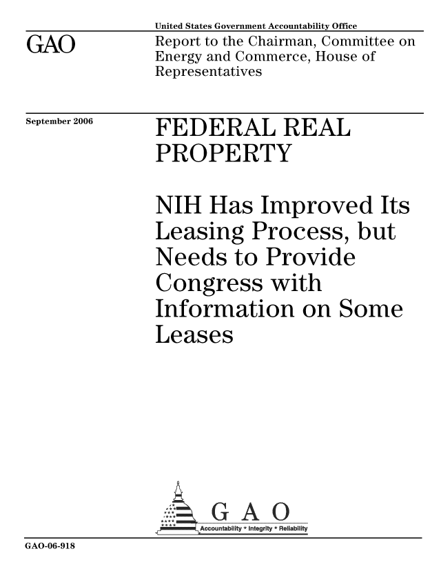 handle is hein.gao/gaocrptattp0001 and id is 1 raw text is: GAO


United States Government Accountability Office
Report to the Chairman, Committee on
Energy and Commerce, House of
Representatives


September 2006


FEDERAL REAL
PROPERTY


NIH Has Improved Its
Leasing Process, but
Needs to Provide
Congress with
Information on Some
Leases


                    ccountabilty * Integrity * Reliability
GAO-06-918


