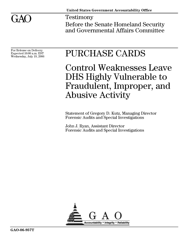 handle is hein.gao/gaocrptatur0001 and id is 1 raw text is: 
                     United States Government Accountability Office

GAO                 Testimony
                    Before the Senate Homeland Security
                    and Governmental Affairs Committee


For Release on Delivery
Expected 10:00 a.m. EST
Wednesday, July 19, 2006


PURCHASE CARDS


Control Weaknesses Leave

DHS Highly Vulnerable to
Fraudulent, Improper, and
Abusive Activity


Statement of Gregory D. Kutz, Managing Director
Forensic Audits and Special Investigations
John J. Ryan, Assistant Director
Forensic Audits and Special Investigations














   I
 1=       G   AO-----


SAccountability * Integrity * Reliability


GAO-06-957T



