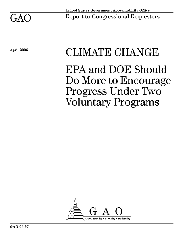 handle is hein.gao/gaocrptatva0001 and id is 1 raw text is: United States Government Accountability Office
Report to Congressional Requesters


GAO


April 2006


CLIMATE CHANGE
EPA and DOE Should
Do More to Encourage
Progress Under Two
Voluntary Programs








       G A 0
  -- Accountability * Integrity * Reliability


GAO-06-97



