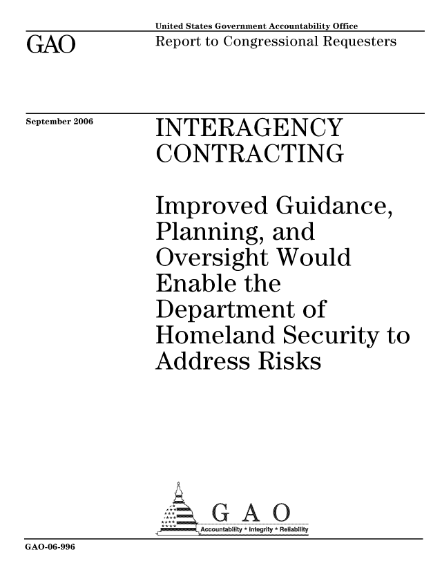 handle is hein.gao/gaocrptatvv0001 and id is 1 raw text is: GAO


United States Government Accountability Office
Report to Congressional Requesters


September 2006


INTERAGENCY
CONTRACTING


Improved Guidance,
Planning, and
Oversight Would
Enable the
Department of
Homeland Security to
Address Risks


                   ccountability * Integrity * Reliability
GAO-06-996


