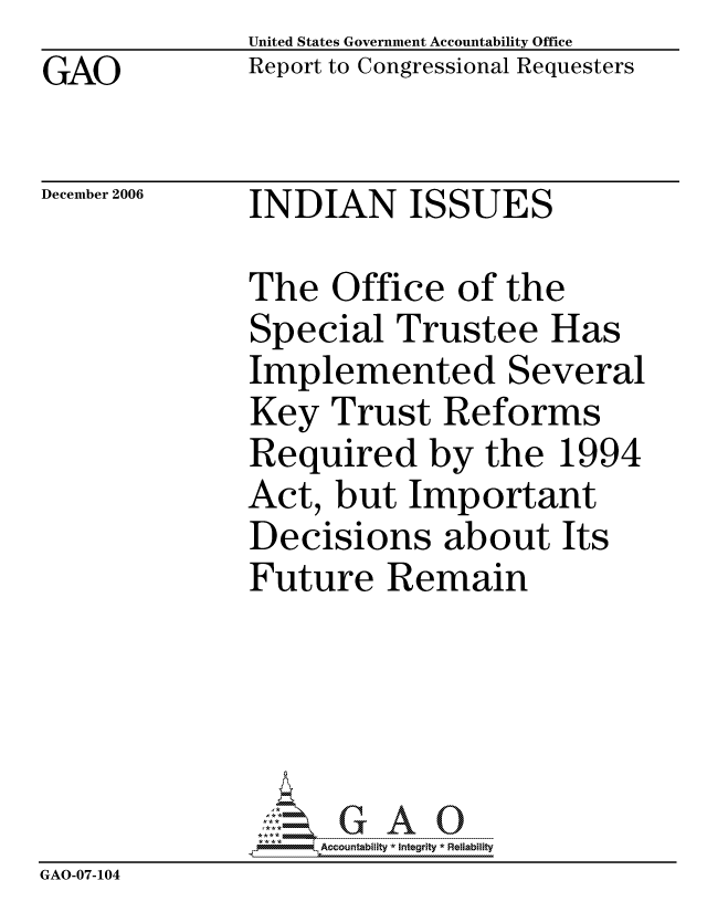 handle is hein.gao/gaocrptatwa0001 and id is 1 raw text is: GAO


United States Government Accountability Office
Report to Congressional Requesters


December 2006


INDIAN ISSUES


              The Office of the
              Special Trustee Has
              Implemented Several
              Key Trust Reforms
              Required by the 1994
              Act, but Important
              Decisions about Its
              Future Remain





                   ccountability * Integrity * Reliability
GAO-07-104


