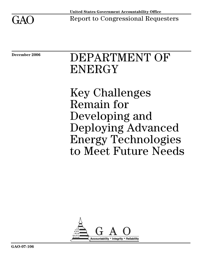 handle is hein.gao/gaocrptatwb0001 and id is 1 raw text is: GAO


United States Government Accountability Office
Report to Congressional Requesters


December 2006


DEPARTMENT OF
ENERGY


              Key Challenges
              Remain for
              Developing and
              Deploying Advanced
              Energy Technologies
              to Meet Future Needs






                   ccountability * Integrity * Reliability
GAO-07-106


