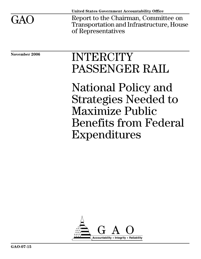 handle is hein.gao/gaocrptatwy0001 and id is 1 raw text is: GAO


United States Government Accountability Office
Report to the Chairman, Committee on
Transportation and Infrastructure, House
of Representatives


November 2006


INTERCITY
PASSENGER RAIL
National Policy and
Strategies Needed to
Maximize Public
Benefits from Federal
Expenditures







       G A 0
 -  Accountability * Integrity * Reliability


GAO-07-15


