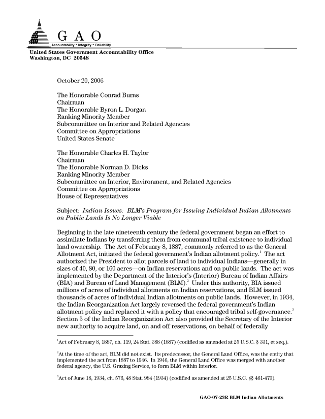 handle is hein.gao/gaocrptatxz0001 and id is 1 raw text is: 


Sai

       Accountability * Integrity * Reliability
United States Government Accountability Office
Washington, DC 20548


         October 20, 2006

         The Honorable Conrad Burns
         Chairman
         The Honorable Byron L. Dorgan
         Ranking Minority Member
         Subcommittee on Interior and Related Agencies
         Committee on Appropriations
         United States Senate

         The Honorable Charles H. Taylor
         Chairman
         The Honorable Norman D. Dicks
         Ranking Minority Member
         Subcommittee on Interior, Environment, and Related Agencies
         Committee on Appropriations
         House of Representatives

         Subject: Indian Issues: BLM's Program for Issuing Individual Indian Allotments
         on Public Lands Is No Longer Viable

         Beginning in the late nineteenth century the federal government began an effort to
         assimilate Indians by transferring them from communal tribal existence to individual
         land ownership. The Act of February 8, 1887, commonly referred to as the General
         Allotment Act, initiated the federal government's Indian allotment policy.' The act
         authorized the President to allot parcels of land to individual Indians-generally in
         sizes of 40, 80, or 160 acres-on Indian reservations and on public lands. The act was
         implemented by the Department of the Interior's (Interior) Bureau of Indian Affairs
         (BIA) and Bureau of Land Management (BLM).2 Under this authority, BIA issued
         millions of acres of individual allotments on Indian reservations, and BLM issued
         thousands of acres of individual Indian allotments on public lands. However, in 1934,
         the Indian Reorganization Act largely reversed the federal government's Indian
         allotment policy and replaced it with a policy that encouraged tribal self-governance.
         Section 5 of the Indian Reorganization Act also provided the Secretary of the Interior
         new authority to acquire land, on and off reservations, on behalf of federally

         'Act of February 8, 1887, ch. 119, 24 Stat. 388 (1887) (codified as amended at 25 U.S.C. § 331, et seq.).

         2At the time of the act, BLM did not exist. Its predecessor, the General Land Office, was the entity that
         implemented the act from 1887 to 1946. In 1946, the General Land Office was merged with another
         federal agency, the U.S. Grazing Service, to form BLM within Interior.
         3Act of June 18, 1934, ch. 576, 48 Stat. 984 (1934) (codified as amended at 25 U.S.C. §§ 461-479).


GAO-07-23R BLM Indian Allotments


