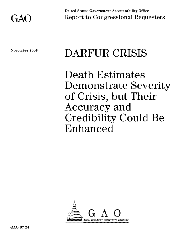 handle is hein.gao/gaocrptatya0001 and id is 1 raw text is: GAO


United States Government Accountability Office
Report to Congressional Requesters


November 2006


DARFUR CRISIS


Death Estimates
Demonstrate Severity
of Crisis, but Their
Accuracy and
Credibility Could Be
Enhanced


                    ccountability * Integrity * Reliability
GAO-07-24


