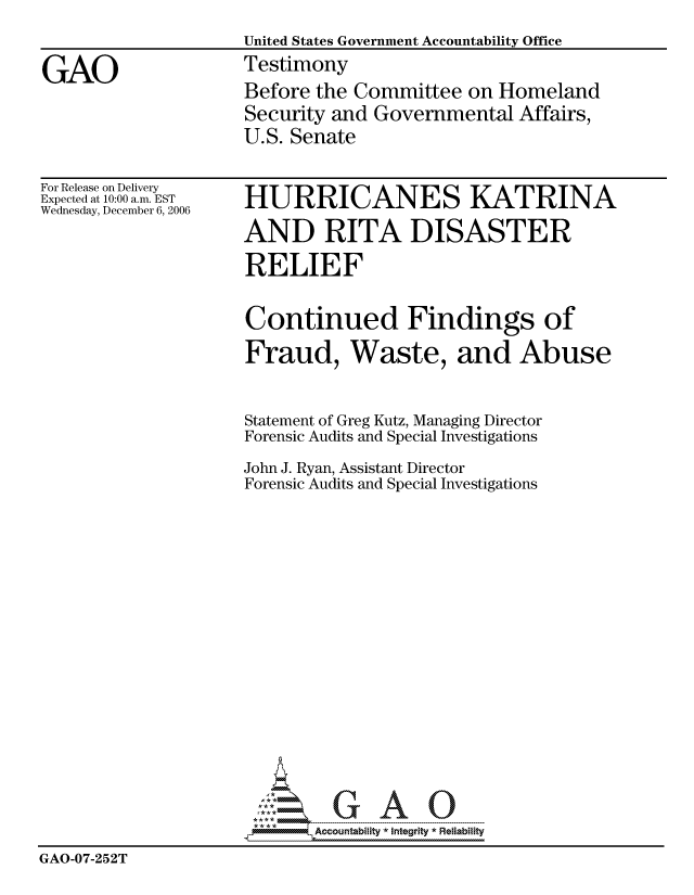 handle is hein.gao/gaocrptatyd0001 and id is 1 raw text is: 
                    United States Government Accountability Office

GAO                 Testimony
                    Before the Committee on Homeland
                    Security and Governmental Affairs,
                    U.S. Senate


For Release on Delivery
Expected at 10:00 a.m. EST
Wednesday, December 6, 2006


HURRICANES KATRINA
AND RITA DISASTER


                     RELIEF

                     Continued Findings of
                     Fraud, Waste, and Abuse


                     Statement of Greg Kutz, Managing Director
                     Forensic Audits and Special Investigations
                     John J. Ryan, Assistant Director
                     Forensic Audits and Special Investigations














                           ,      AO

                           Accountability * Integrtv  Reliability
GAO-07-252T


