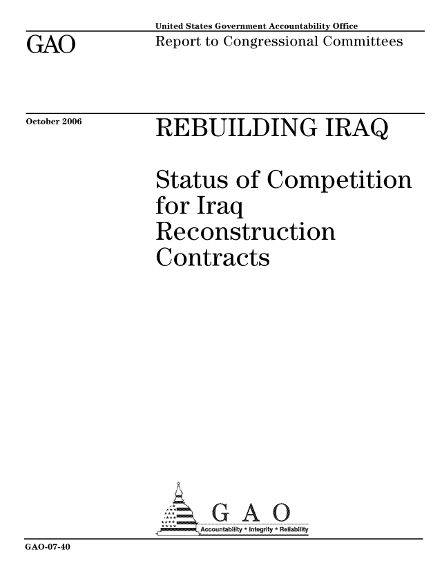 handle is hein.gao/gaocrptatyz0001 and id is 1 raw text is: GAO


United States Government Accountability Office
Report to Congressional Committees


October 2006


REBUILDING IRAQ


                Status of Competition
                for Iraq
                Reconstruction
                Contracts








                    -G AO0
                      ccountability * Integrity * Reliability
GAO-07-40


