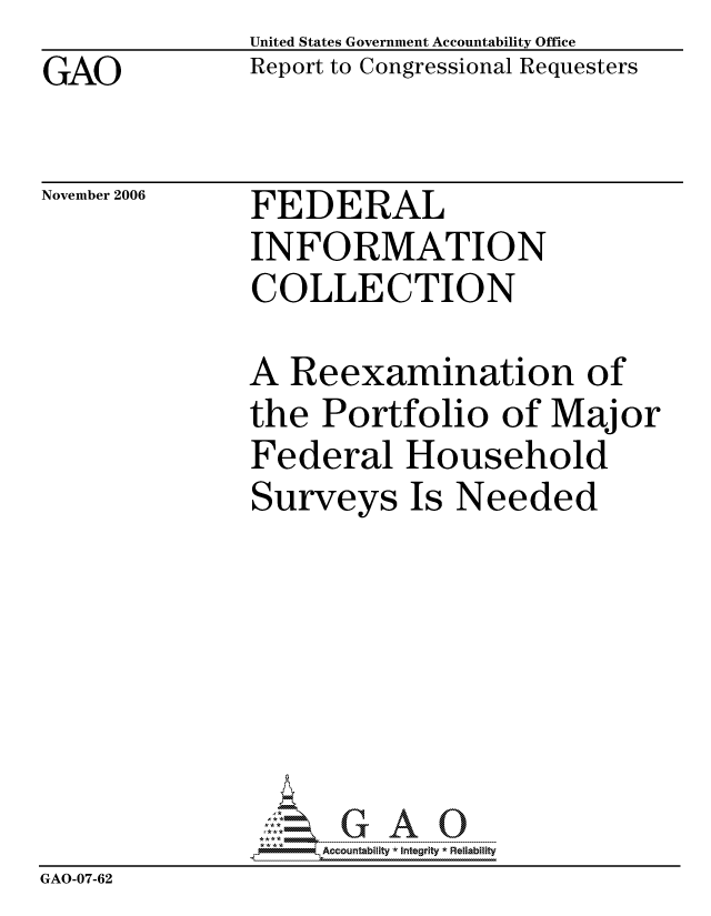 handle is hein.gao/gaocrptatzm0001 and id is 1 raw text is: GAO


United States Government Accountability Office
Report to Congressional Requesters


November 2006


FEDERAL
INFORMATION
COLLECTION


              A Reexamination of
              the Portfolio of Major
              Federal Household
              Surveys Is Needed







                    ccountability * Integrity * Reliability
GAO-07-62


