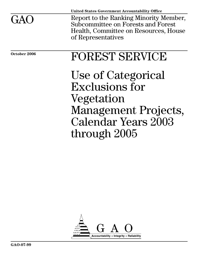 handle is hein.gao/gaocrptauar0001 and id is 1 raw text is: GAO


October 2006


United States Government Accountability Office
Report to the Ranking Minority Member,
Subcommittee on Forests and Forest
Health, Committee on Resources, House
of Representatives
FOREST SERVICE
Use of Categorical
Exclusions for
Vegetation
Management Projects,
Calendar Years 2003
through 2005







       G A 0
-    Accountability * Integrity * Reliability


GAO-07-99


