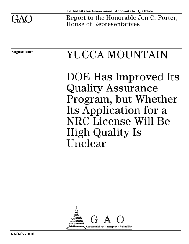 handle is hein.gao/gaocrptaukn0001 and id is 1 raw text is: GAO


United States Government Accountability Office
Report to the Honorable Jon C. Porter,
House of Representatives


August 2007


YUCCA MOUNTAIN


DOE Has Improved Its
Quality Assurance
Program, but Whether
Its Application for a
NRC License Will Be
High Quality Is
Unclear


                    ccountability * Integrity * Reliability
GAO-07-1010


