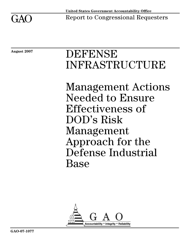 handle is hein.gao/gaocrptaumj0001 and id is 1 raw text is: GAO


United States Government Accountability Office
Report to Congressional Requesters


August 2007


DEFENSE
INFRASTRUCTURE


              Management Actions
              Needed to Ensure
              Effectiveness of
              DOD's Risk
              Management
              Approach for the
              Defense Industrial
              Base




                  ccountability * Integrity * Reliability
GAO-07-1077


