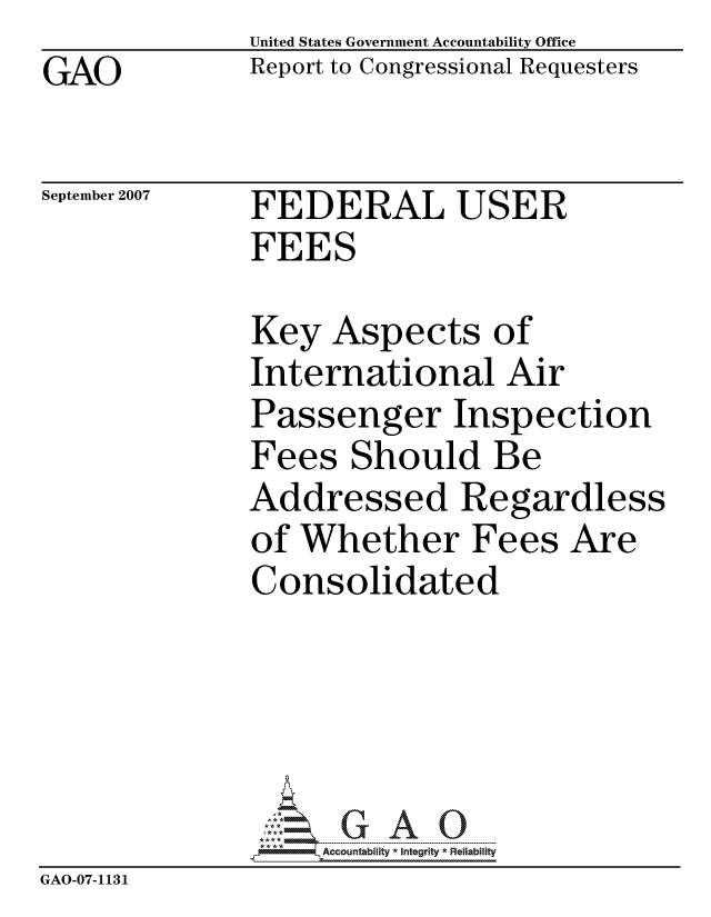 handle is hein.gao/gaocrptauob0001 and id is 1 raw text is: GAO


United States Government Accountability Office
Report to Congressional Requesters


September 2007


FEDERAL USER
FEES


              Key Aspects of
              International Air
              Passenger Inspection
              Fees Should Be
              Addressed Regardless
              of Whether Fees Are
              Consolidated





                   ccountability * Integrity * Reliability
GAO-07-1131


