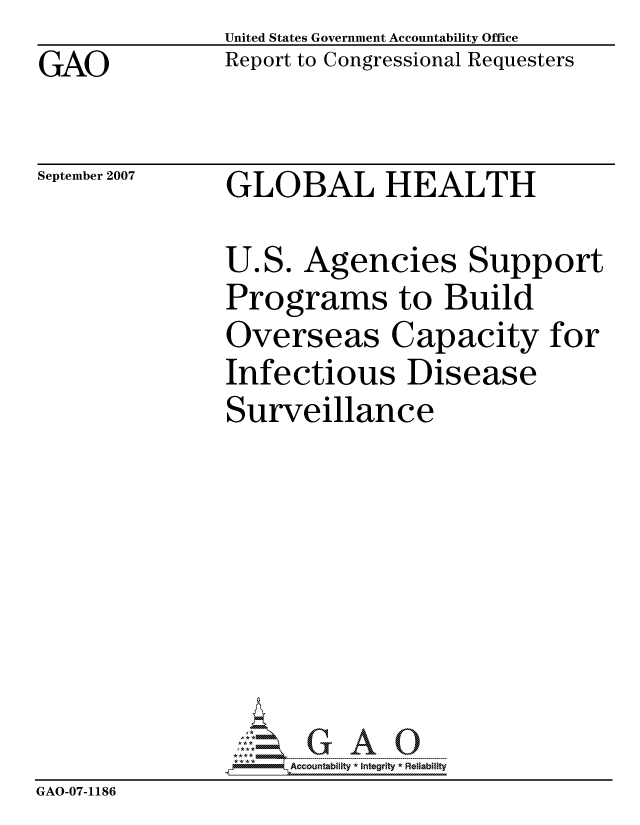 handle is hein.gao/gaocrptaupg0001 and id is 1 raw text is: GAO


United States Government Accountability Office
Report to Congressional Requesters


September 2007


GLOBAL HEALTH


               U.S. Agencies Support
               Programs to Build
               Overseas Capacity for
               Infectious Disease
               Surveillance








               pAccountability *  Integrity * Reliability
GAO-07-1186


