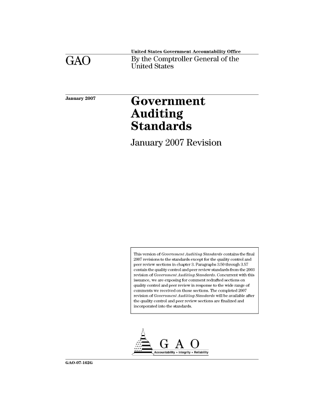 handle is hein.gao/gaocrptaurk0001 and id is 1 raw text is: 










United States Government Accountability Office

By the Comptroller General of the
United States


January 2007


Government


Auditing


Standards


January 2007 Revision


     ...  GAO
SAccountability *Integrity *Reliability


GAO-07-162G


GAO


This version of Government Auditing Standards contains the final
2007 revisions to the standards except for the quality control and
peer review sections in chapter 3. Paragraphs 3.50 through 3.57
contain the quality control and peer review standards from the 2003
revision of Government Auditing Standards. Concurrent with this
issuance, we are exposing for comment redrafted sections on
quality control and peer review in response to the wide range of
comments we received on those sections. The completed 2007
revision of Government Auditing Standards will be available after
the quality control and peer review sections are finalized and
incorporated into the standards.


