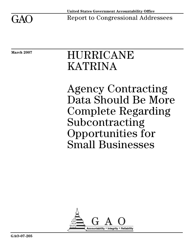 handle is hein.gao/gaocrptaurr0001 and id is 1 raw text is: GAO


United States Government Accountability Office
Report to Congressional Addressees


March 2007


HURRICANE
KATRINA


              Agency Contracting
              Data Should Be More
              Complete Regarding
              Subcontracting
              Opportunities for
              Small Businesses






                   ccountability * Integrity * Reliability
GAO-07-205



