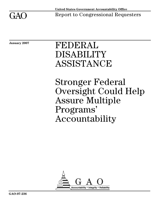 handle is hein.gao/gaocrptause0001 and id is 1 raw text is: GAO


United States Government Accountability Office
Report to Congressional Requesters


January 2007


FEDERAL
DISABILITY
ASSISTANCE


Stronger Federal
Oversight Could Help
Assure Multiple
Programs'
Accountability


                    ccountability * Integrity * Reiability
GAO-07-236


