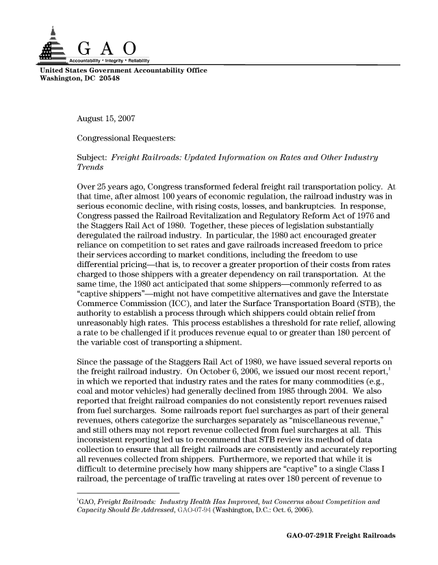 handle is hein.gao/gaocrptautf0001 and id is 1 raw text is: 



  SGAO

       Accountability * Integrity * Reliability
United States Government Accountability Office
Washington, DC 20548



         August 15, 2007

         Congressional Requesters:

         Subject: Freight Railroads: Updated Information on Rates and Other Industry
         Trends

         Over 25 years ago, Congress transformed federal freight rail transportation policy. At
         that time, after almost 100 years of economic regulation, the railroad industry was in
         serious economic decline, with rising costs, losses, and bankruptcies. In response,
         Congress passed the Railroad Revitalization and Regulatory Reform Act of 1976 and
         the Staggers Rail Act of 1980. Together, these pieces of legislation substantially
         deregulated the railroad industry. In particular, the 1980 act encouraged greater
         reliance on competition to set rates and gave railroads increased freedom to price
         their services according to market conditions, including the freedom to use
         differential pricing-that is, to recover a greater proportion of their costs from rates
         charged to those shippers with a greater dependency on rail transportation. At the
         same time, the 1980 act anticipated that some shippers-commonly referred to as
         captive shippers-might not have competitive alternatives and gave the Interstate
         Commerce Commission (ICC), and later the Surface Transportation Board (STB), the
         authority to establish a process through which shippers could obtain relief from
         unreasonably high rates. This process establishes a threshold for rate relief, allowing
         a rate to be challenged if it produces revenue equal to or greater than 180 percent of
         the variable cost of transporting a shipment.

         Since the passage of the Staggers Rail Act of 1980, we have issued several reports on
         the freight railroad industry. On October 6, 2006, we issued our most recent report,'
         in which we reported that industry rates and the rates for many commodities (e.g.,
         coal and motor vehicles) had generally declined from 1985 through 2004. We also
         reported that freight railroad companies do not consistently report revenues raised
         from fuel surcharges. Some railroads report fuel surcharges as part of their general
         revenues, others categorize the surcharges separately as miscellaneous revenue,
         and still others may not report revenue collected from fuel surcharges at all. This
         inconsistent reporting led us to recommend that STB review its method of data
         collection to ensure that all freight railroads are consistently and accurately reporting
         all revenues collected from shippers. Furthermore, we reported that while it is
         difficult to determine precisely how many shippers are captive to a single Class I
         railroad, the percentage of traffic traveling at rates over 180 percent of revenue to

         'GAO, Freight Railroads: Industry Health Has Improved, but Concerns about Competition and
         Capacity Should Be Addressed, G A007 -9i (Washington, D.C.: Oct. 6, 2006).


GAO-07-291R Freight Railroads


