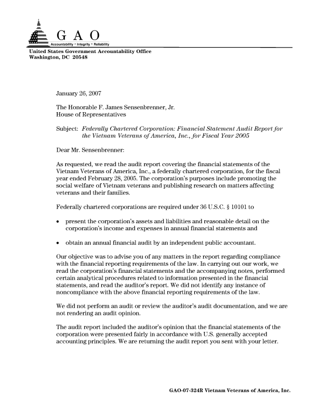 handle is hein.gao/gaocrptauug0001 and id is 1 raw text is: 



  SGAO

       Accountability * Integrity * Reliability
United States Government Accountability Office
Washington, DC 20548




         January 26, 2007

         The Honorable F. James Sensenbrenner, Jr.
         House of Representatives
         Subject: Federally Chartered Corporation: Financial Statement Audit Reportfor

                  the Vietnam Veterans of America, Inc., for Fiscal Year 2005

         Dear Mr. Sensenbrenner:

         As requested, we read the audit report covering the financial statements of the
         Vietnam Veterans of America, Inc., a federally chartered corporation, for the fiscal
         year ended February 28, 2005. The corporation's purposes include promoting the
         social welfare of Vietnam veterans and publishing research on matters affecting
         veterans and their families.

         Federally chartered corporations are required under 36 U.S.C. § 10101 to

         * present the corporation's assets and liabilities and reasonable detail on the
            corporation's income and expenses in annual financial statements and

         * obtain an annual financial audit by an independent public accountant.

         Our objective was to advise you of any matters in the report regarding compliance
         with the financial reporting requirements of the law. In carrying out our work, we
         read the corporation's financial statements and the accompanying notes, performed
         certain analytical procedures related to information presented in the financial
         statements, and read the auditor's report. We did not identify any instance of
         noncompliance with the above financial reporting requirements of the law.

         We did not perform an audit or review the auditor's audit documentation, and we are
         not rendering an audit opinion.

         The audit report included the auditor's opinion that the financial statements of the
         corporation were presented fairly in accordance with U.S. generally accepted
         accounting principles. We are returning the audit report you sent with your letter.


GAO-07-324R Vietnam Veterans of America, Inc.


