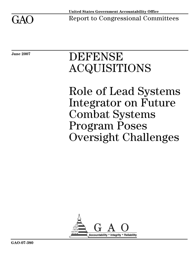 handle is hein.gao/gaocrptauvy0001 and id is 1 raw text is: GAO


United States Government Accountability Office
Report to Congressional Committees


June 2007


DEFENSE
ACQUISITIONS


              Role of Lead Systems
              Integrator on Future
              Combat Systems
              Program Poses
              Oversight Challenges







                   ccountability * Integrity * Reliability
GAO-07-380


