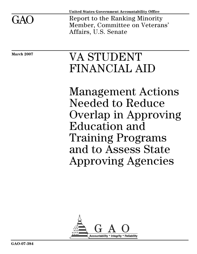 handle is hein.gao/gaocrptauwc0001 and id is 1 raw text is: 
GAO


United States Government Accountability Office
Report to the Ranking Minority
Member, Committee on Veterans'
Affairs, U.S. Senate


March 2007


VA STUDENT
FINANCIAL AID


              Management Actions
              Needed to Reduce
              Overlap in Approving
              Education and
              Training Programs
              and to Assess State
              Approving Agencies





                   ccountability * Integrity * Reliability
GAO-07-384


