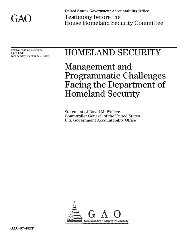 handle is hein.gao/gaocrptauye0001 and id is 1 raw text is: 
United States Government Accountability Office
Testimony before the
House Homeland Security Committee


For Release on Delivery
1 pm EST
Wednesday, February 7, 2007


HOMELAND SECURITY


                    Management and

                    Programmatic Challenges

                    Facing the Department of

                    Homeland Security



                    Statement of David M. Walker
                    Comptroller General of the United States
                    U.S. Government Accountability Office





















                          Accountability * Integrtv * Reliability
GAO-07-452T


GAO


