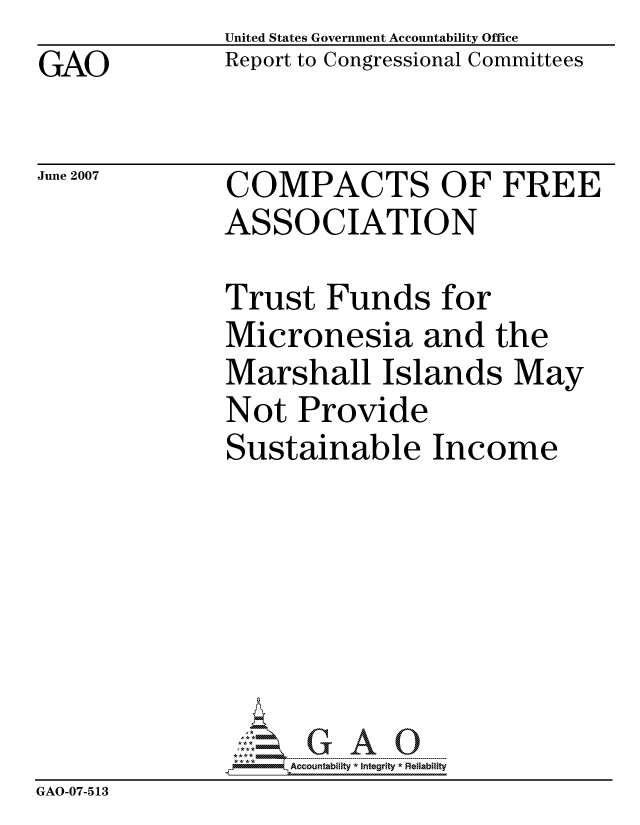 handle is hein.gao/gaocrptavaa0001 and id is 1 raw text is: GAO


United States Government Accountability Office
Report to Congressional Committees


June 2007


COMPACTS OF FREE
ASSOCIATION


              Trust Funds for
              Micronesia and the
              Marshall Islands May
              Not Provide
              Sustainable Income







                   ccountability * Integrity * Reliability
GAO-07-5 13


