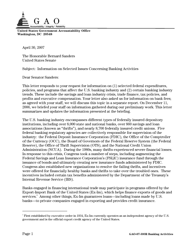 handle is hein.gao/gaocrptavcl0001 and id is 1 raw text is: 



  S=GAO

       Accountability * Integrity * Reliability
United States Government Accountability Office
Washington, DC 20548


   April 30, 2007

   The Honorable Bernard Sanders
   United States Senate

   Subject: Information on Selected Issues Concerning Banking Activities

   Dear Senator Sanders:

   This letter responds to your request for information on (1) selected federal expenditures,
   policies, and programs that affect the U.S. banking industry and (2) certain banking industry
   trends. These include the savings and loan industry crisis, trade finance, tax policies, and
   profits and executive compensation. Your letter also asked us for information on bank fees;
   as agreed with your staff, we will discuss this topic in a separate report. On December 11,
   2006, we briefed your staff on information gathered during our preliminary work. This letter
   summarizes and updates the information presented at the briefing.

   The U.S. banking industry encompasses different types of federally insured depository
   institutions, including over 8,000 state and national banks, over 860 savings and loan
   associations (known as thrifts), and nearly 8,700 federally insured credit unions. Five
   federal banking regulatory agencies are collectively responsible for supervision of the
   industry: the Federal Deposit Insurance Corporation (FDIC), the Office of the Comptroller
   of the Currency (OCC), the Board of Governors of the Federal Reserve System (the Federal
   Reserve), the Office of Thrift Supervision (OTS), and the National Credit Union
   Administration (NCUA). During the 1980s, many thrifts experienced severe financial losses.
   In response to this crisis, Congress took a number of steps, including augmenting the
   Federal Savings and Loan Insurance Corporation's (FSLIC) insurance fund through the
   issuance of bonds and ultimately creating new insurance funds administered by FDIC.
   Congress also established new organizations to resolve the failing thrifts, and incentives
   were offered for financially healthy banks and thrifts to take over the troubled ones. These
   incentives included certain tax benefits administered by the Department of the Treasury's
   Internal Revenue Service (IRS).

   Banks engaged in financing international trade may participate in programs offered by the
   Export-Import Bank of the United States (Ex-Im), which helps finance exports of goods and
   services.' Among other things, Ex-Im guarantees loans-including loans made by U.S.
   banks-to private companies engaged in exporting and provides credit insurance.



   'First established by executive order in 1934, Ex-Im currently operates as an independent agency of the U.S.
   government and is the official export credit agency of the United States.


GAO-07-593R Banking Activities


Page I


