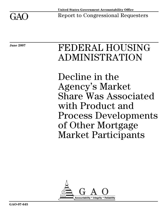 handle is hein.gao/gaocrptaveb0001 and id is 1 raw text is: GAO


United States Government Accountability Office
Report to Congressional Requesters


June 2007


FEDERAL HOUSING
ADMINISTRATION


             Decline in the
             Agency's Market
             Share Was Associated
             with Product and
             Process Developments
             of Other Mortgage
             Market Participants





                  ccountability * Integrity * Reliability
GAO-07-645


