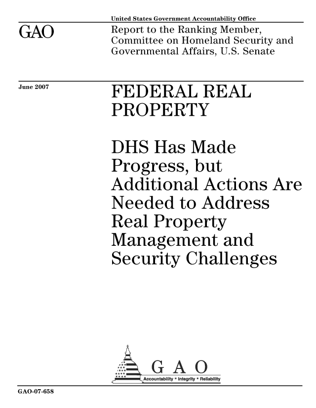 handle is hein.gao/gaocrptaven0001 and id is 1 raw text is: GAO


United States Government Accountability Office
Report to the Ranking Member,
Committee on Homeland Security and
Governmental Affairs, U.S. Senate


June 2007


FEDERAL REAL
PROPERTY


DHS Has Made
Progress, but
Additional Actions Are
Needed to Address
Real Property
Management and
Security Challenges


                   ccountability * Integrity * Reliability
GAO-07-658


