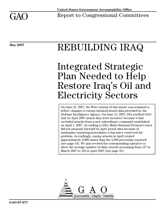 handle is hein.gao/gaocrptavfg0001 and id is 1 raw text is: 



GAO


United States Government Accountability Office

Report to Congressional Committees


May 2007


REBUILDING IRAQ


Integrated Strategic


Plan Needed to Help


Restore Iraq's Oil and


Electricity Sectors


  On June 22, 2007, the Web version of this report was reissued to
  reflect changes to enemy-initiated attack data provided by the
  Defense Intelligence Agency. On June 13, 2007, DIA notified GAO
  that its April 2007 attack data were incorrect because it had
  excluded attacks from a new subordinate command established
  on April 1, 2007. According to DIA, Multi-National Division-Cente
  did not properly forward its April attack data because of
  inadequate reporting procedures; it has since corrected the
  problem. Accordingly, enemy attacks in April totaled
  approximately 4,900 rather than the 4,500 previously reported
  (see page 34). We also revised the corresponding narrative to
  show the average number of daily attacks increasing from 157 in
  March 2007 to 163 in April 2007 (see page 33).











        Au      A


GAO-07-677


r


