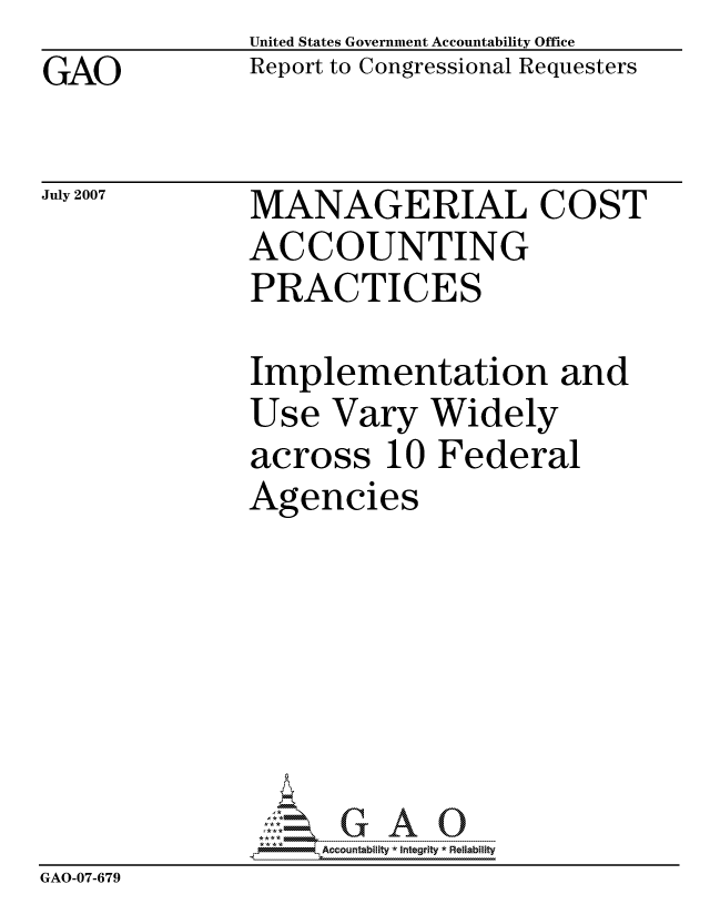 handle is hein.gao/gaocrptavfi0001 and id is 1 raw text is: GAO


United States Government Accountability Office
Report to Congressional Requesters


July 2007


MANAGERIAL COST
ACCOUNTING
PRACTICES


               Implementation and
               Use Vary Widely
               across 10 Federal
               Agencies







                   ccountability * Integrity * Reliability
GAO-07-679


