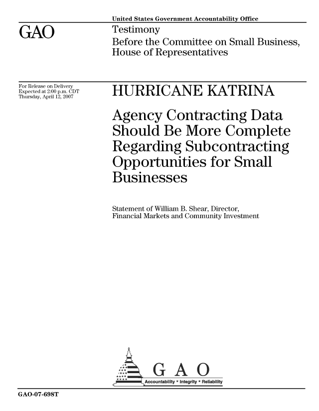 handle is hein.gao/gaocrptavfy0001 and id is 1 raw text is:                    United States Government Accountability Office
GAO                Testimony
                   Before the Committee on Small Business,
                   House of Representatives


For Release on Delivery
Expected at 2:00 p.m. CDT
Thursday, April 12, 2007


HURRICANE KATRINA


                   Agency Contracting Data
                   Should Be More Complete
                   Regarding Subcontracting
                   Opportunities for Small
                   Businesses

                   Statement of William B. Shear, Director,
                   Financial Markets and Community Investment














                          Accountability * Integrtv * Reliability
GAO-07-698T


