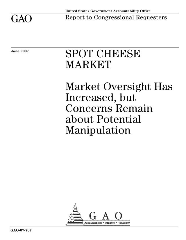 handle is hein.gao/gaocrptavgf0001 and id is 1 raw text is: GAO


United States Government Accountability Office
Report to Congressional Requesters


June 2007


SPOT CHEESE
MARKET


               Market Oversight Has
               Increased, but
               Concerns Remain
               about Potential
               Manipulation







                    ccountability * Integrity * Reliability
GAO-07-707


