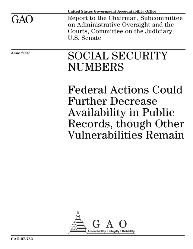 handle is hein.gao/gaocrptavhl0001 and id is 1 raw text is: 
GAO


United States Government Accountability Office
Report to the Chairman, Subcommittee
on Administrative Oversight and the
Courts, Committee on the Judiciary,
U.S. Senate


June 2007


SOCIAL SECURITY
NUMBERS


               Federal Actions Could
               Further Decrease
               Availability in Public
               Records, though Other
               Vulnerabilities Remain









                    ccountability * Integrity * Reliability
GAO-07-752


