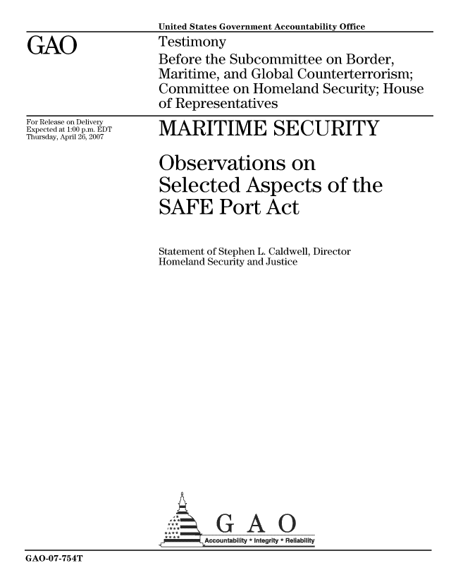 handle is hein.gao/gaocrptavhm0001 and id is 1 raw text is:                     United States Government Accountability Office
GAO                 Testimony
                    Before the Subcommittee on Border,
                    Maritime, and Global Counterterrorism;
                    Committee on Homeland Security; House
                    of Representatives


For Release on Delivery
Expected at 1:00 p.m. EDT
Thursday, April 26, 2007


MARITIME SECURITY


                     Observations on
                     Selected Aspects of the
                     SAFE Port Act


                     Statement of Stephen L. Caldwell, Director
                     Homeland Security and Justice


















                            Accountability * Integrtv * Reliability
GAO-07-754T



