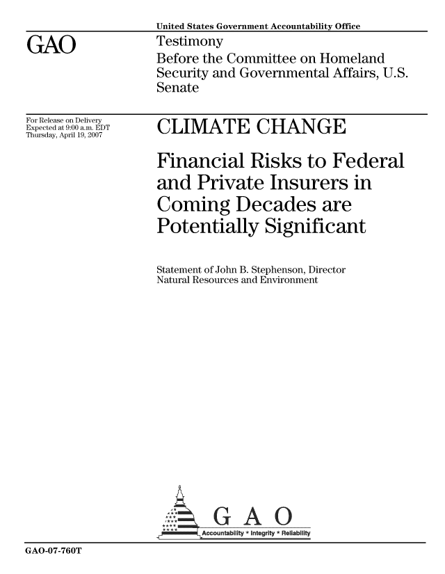 handle is hein.gao/gaocrptavhr0001 and id is 1 raw text is:                     United States Government Accountability Office
GAO                 Testimony
                    Before the Committee on Homeland
                    Security and Governmental Affairs, U.S.
                    Senate


For Release on Delivery
Expected at 9:00 a.m. EDT
Thursday, April 19, 2007


CLIMATE CHANGE


                    Financial Risks to Federal
                    and Private Insurers in
                    Coming Decades are
                    Potentially Significant

                    Statement of John B. Stephenson, Director
                    Natural Resources and Environment















                           Accountability * Integrtv * Reliability
GAO-07-760T


