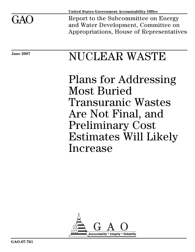 handle is hein.gao/gaocrptavhs0001 and id is 1 raw text is: GAO


United States Government Accountability Office
Report to the Subcommittee on Energy
and Water Development, Committee on
Appropriations, House of Representatives


June 2007


NUCLEAR WASTE


               Plans for Addressing
               Most Buried
               Transuranic Wastes
               Are Not Final, and
               Preliminary Cost
               Estimates Will Likely
               Increase






                    ccountability * Integrity * Reliability
GAO-07-76 1


