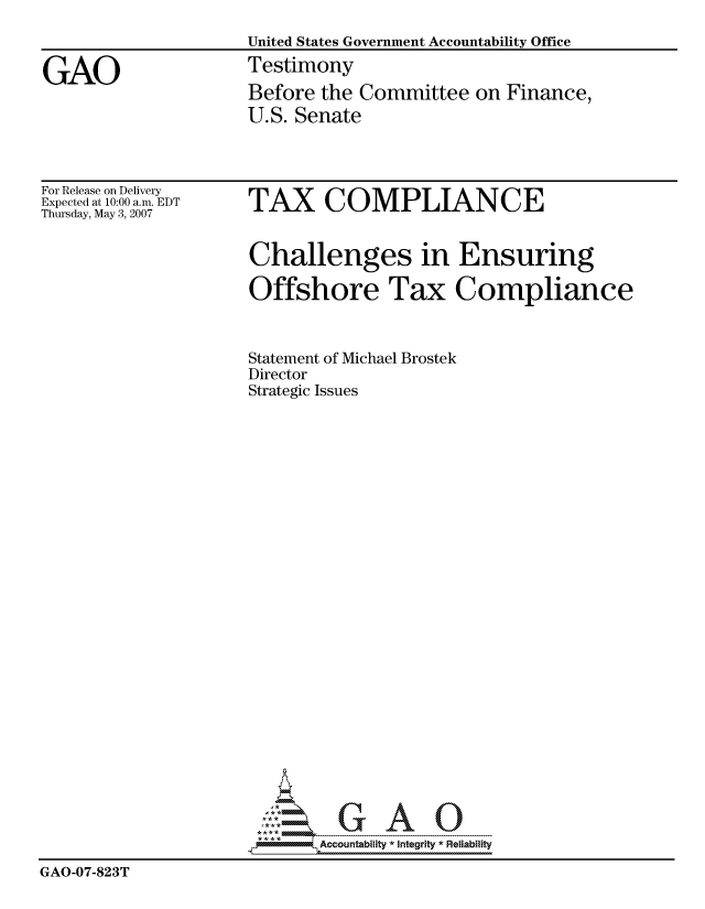 handle is hein.gao/gaocrptavjr0001 and id is 1 raw text is: 
                     United States Government Accountability Office

GAO                  Testimony
                     Before the Committee on Finance,
                     U.S. Senate


For Release on Delivery
Expected at 10:00 a.m. EDT
Thursday, May 3, 2007


TAX COMPLIANCE


                     Challenges in Ensuring

                     Offshore Tax Compliance


                     Statement of Michael Brostek
                     Director
                     Strategic Issues























                          GAO


                            Accountability * Integrtv  Reliability
GAO-07-823T


