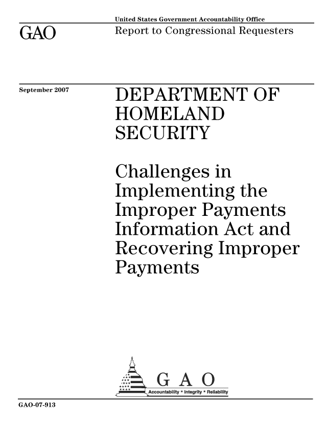 handle is hein.gao/gaocrptavmp0001 and id is 1 raw text is: GAO


United States Government Accountability Office
Report to Congressional Requesters


September 2007


DEPARTMENT OF
HOMELAND
SECURITY


              Challenges in
              Implementing the
              Improper Payments
              Information Act and
              Recovering Improper
              Payments





                  ccountability * Integrity * Reliability
GAO-07-913


