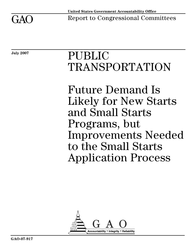 handle is hein.gao/gaocrptavms0001 and id is 1 raw text is: GAO


United States Government Accountability Office
Report to Congressional Committees


July 2007


PUBLIC
TRANSPORTATION


              Future Demand Is
              Likely for New Starts
              and Small Starts
              Programs, but
              Improvements Needed
              to the Small Starts
              Application Process





                  ccountability * Integrity * Reliability
GAO-07-917


