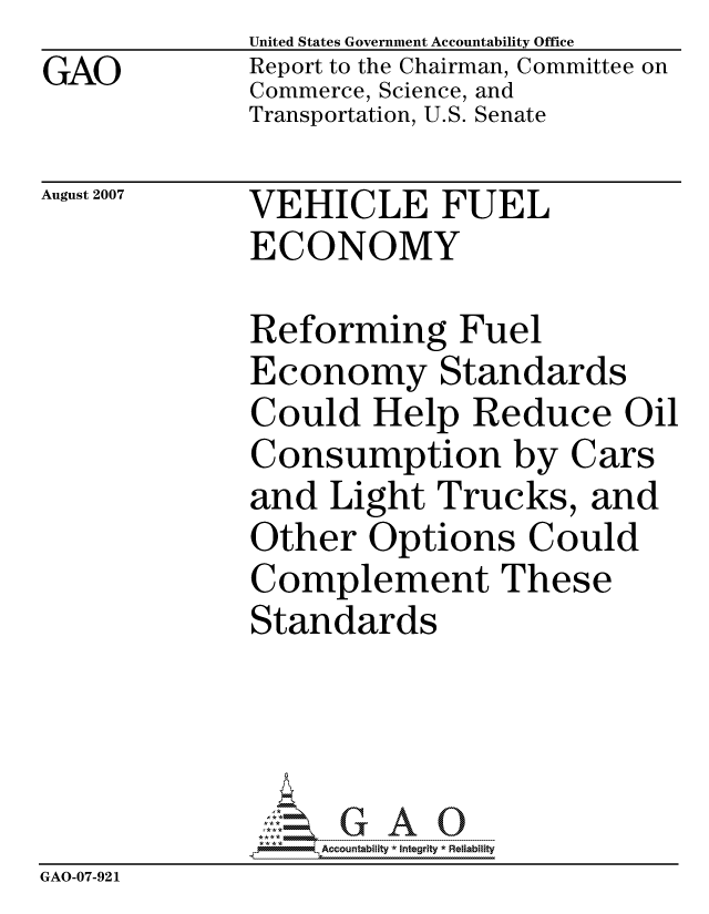 handle is hein.gao/gaocrptavmw0001 and id is 1 raw text is: GAO


United States Government Accountability Office
Report to the Chairman, Committee on
Commerce, Science, and
Transportation, U.S. Senate


August 2007


VEHICLE FUEL
ECONOMY


             Reforming Fuel
             Economy Standards
             Could Help Reduce Oil
             Consumption by Cars
             and Light Trucks, and
             Other Options Could
             Complement These
             Standards




                  ccountability * Integrity * Reliability
GAO-07-921


