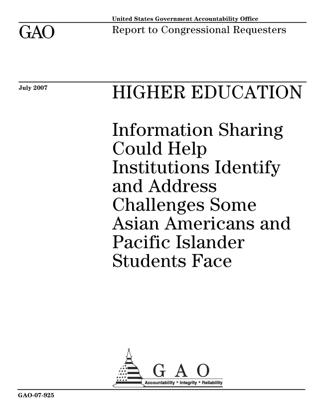 handle is hein.gao/gaocrptavna0001 and id is 1 raw text is: GAO


United States Government Accountability Office
Report to Congressional Requesters


July 2007


HIGHER EDUCATION


              Information Sharing
              Could Help
              Institutions Identify
              and Address
              Challenges Some
              Asian Americans and
              Pacific Islander
              Students Face





                   ccountability * Integrity * Reliability
GAO-07-925


